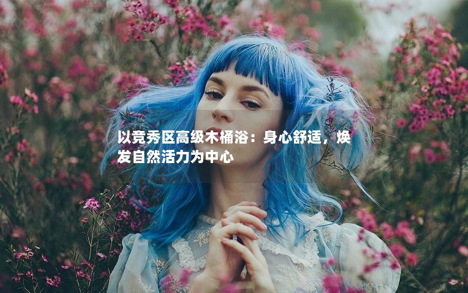 以竞秀区高级木桶浴：身心舒适，焕发自然活力为中心