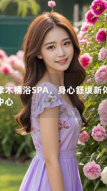 天津木桶浴SPA，身心舒缓新体验为中心