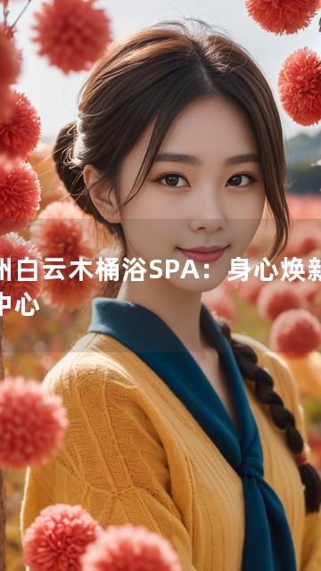 广州白云木桶浴SPA：身心焕新尊享中心