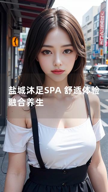 盐城沐足SPA 舒适体验 融合养生