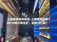 上海商务会所排名-上海商务会所TOP10排行榜出炉，你去过几家？