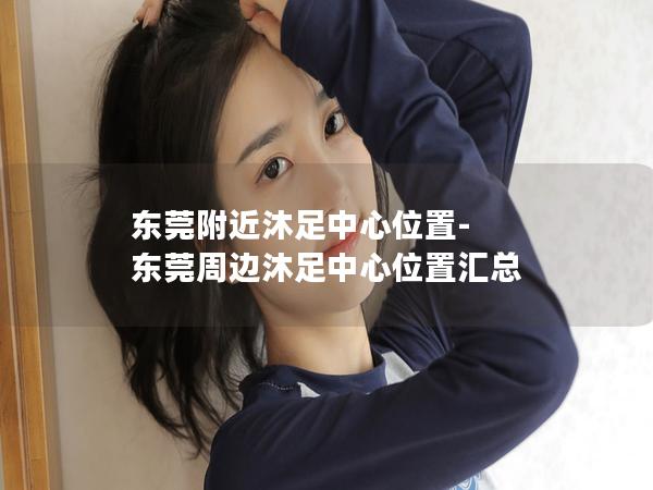 东莞附近沐足中心位置-东莞周边沐足中心位置汇总