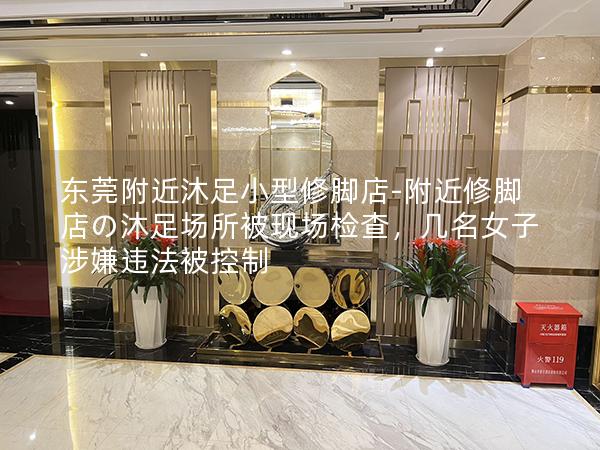 东莞附近沐足小型修脚店-附近修脚店の沐足场所被现场检查，几名女子涉嫌违法被控制