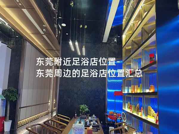 东莞附近足浴店位置-东莞周边的足浴店位置汇总