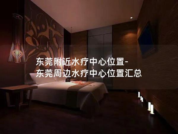 东莞附近水疗中心位置-东莞周边水疗中心位置汇总