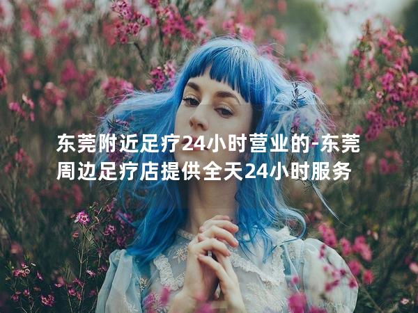 东莞附近足疗24小时营业的-东莞周边足疗店提供全天24小时服务