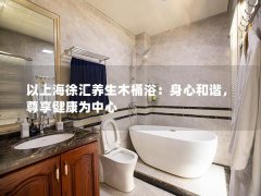 以上海徐汇养生木桶浴：身心和谐，尊享健康为中心