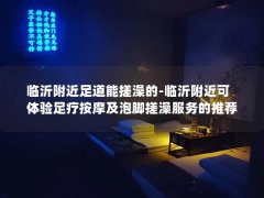 临沂附近足道能搓澡的-临沂附近可体验足疗按摩及泡脚搓澡服务的推荐