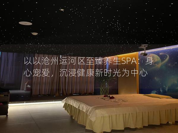 以以沧州运河区至臻养生SPA：身心宠爱，沉浸健康新时光为中心