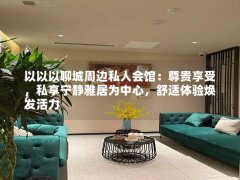 以以以聊城周边私人会馆：尊贵享受，私享宁静雅居为中心，舒适体验焕发活力