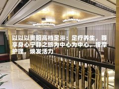 以以以贵阳高档足浴：足疗养生，尊享身心宁静之旅为中心为中心，按摩护理，焕发活力