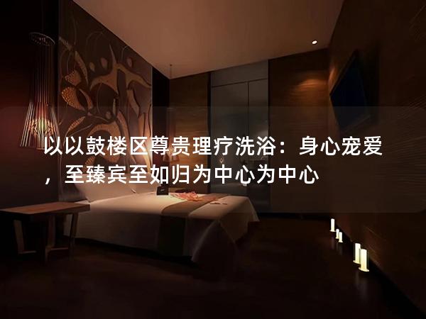 以以鼓楼区尊贵理疗洗浴：身心宠爱，至臻宾至如归为中心为中心