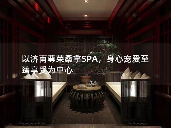 以济南尊荣桑拿SPA，身心宠爱至臻享受为中心