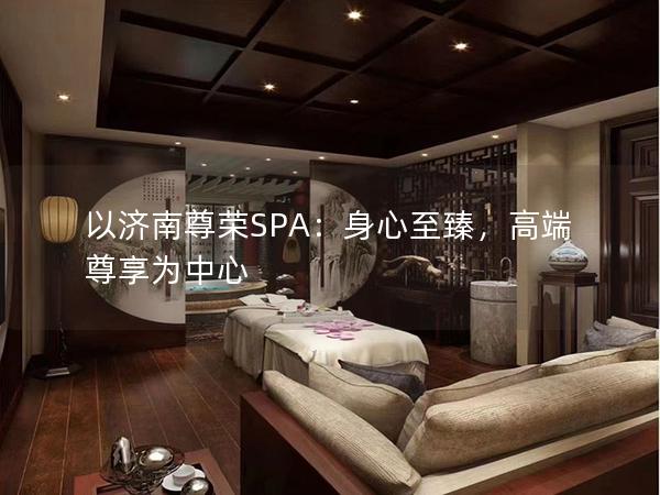 以济南尊荣SPA：身心至臻，高端尊享为中心