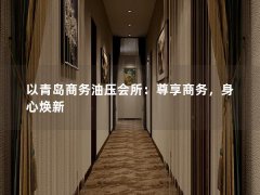 以青岛商务油压会所：尊享商务，身心焕新