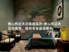 佛山附近沐足能搓澡的-佛山周边沐足店推荐，提供专业搓澡服务