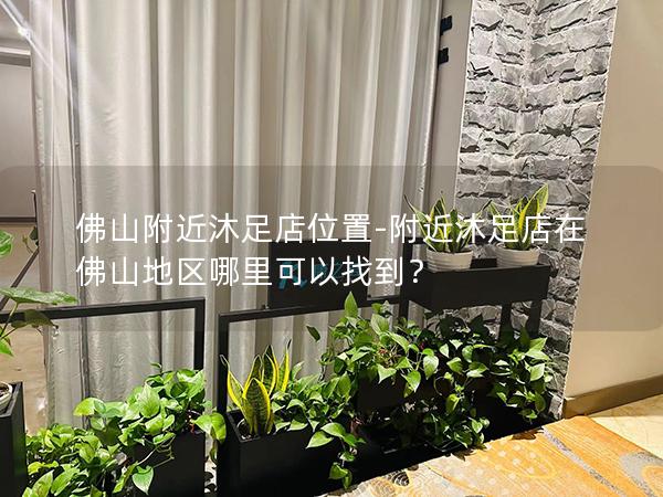 佛山附近沐足店位置-附近沐足店在佛山地区哪里可以找到？