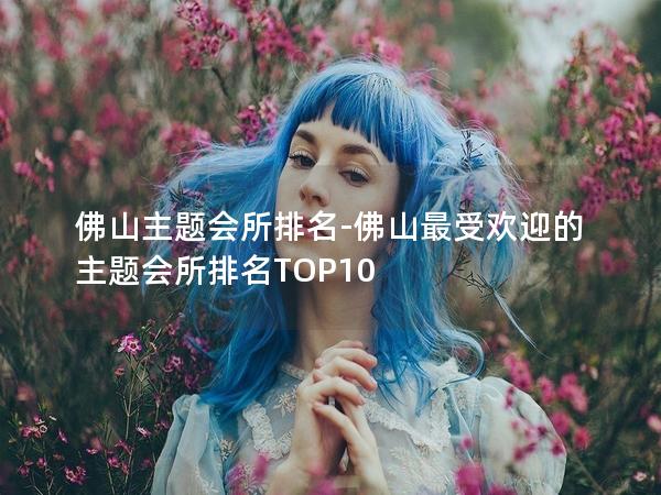 佛山主题会所排名-佛山最受欢迎的主题会所排名TOP10