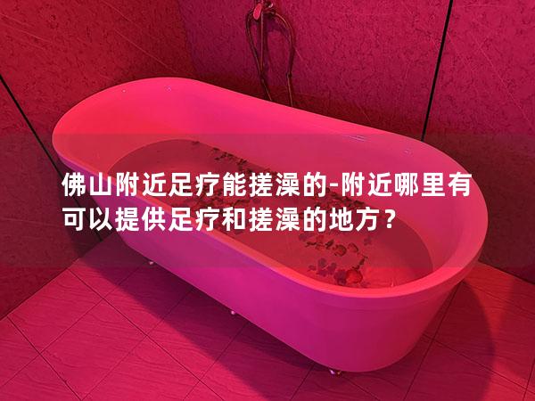 佛山附近足疗能搓澡的-附近哪里有可以提供足疗和搓澡的地方？