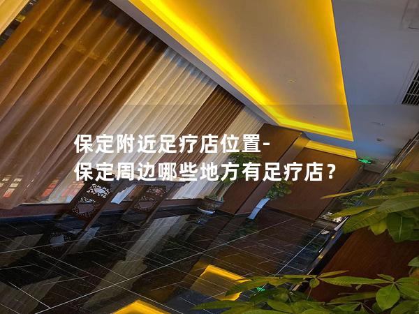 保定附近足疗店位置-保定周边哪些地方有足疗店？