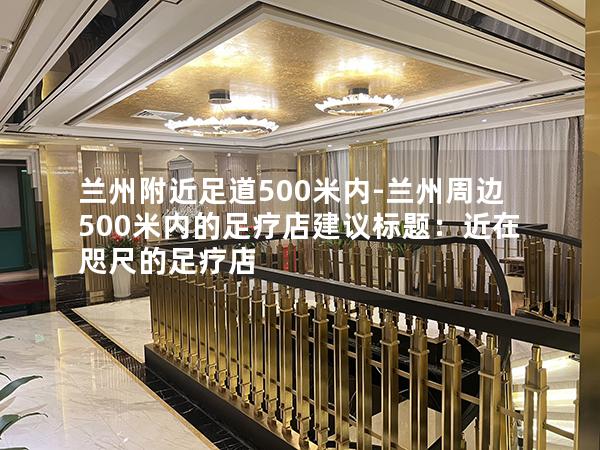 兰州附近足道500米内-兰州周边500米内的足疗店建议标题：近在咫尺的足疗店