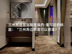 兰州附近足浴能搓澡的-重写后的标题：“兰州周边哪里可以搓澡？”