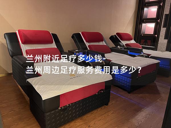 兰州附近足疗多少钱-兰州周边足疗服务费用是多少？