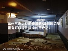 兰州附近足疗能搓澡的-兰州周边哪里有可以提供搓澡的足疗店？