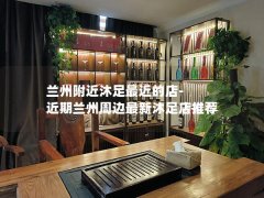 兰州附近沐足最近的店-近期兰州周边最新沐足店推荐