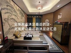 北京附近沐足最近的店-北京周边最近的沐足店汇总