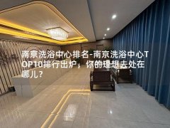 南京洗浴中心排名-南京洗浴中心TOP10排行出炉，你的理想去处在哪儿？