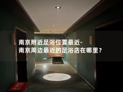 南京附近足浴位置最近-南京周边最近的足浴店在哪里？