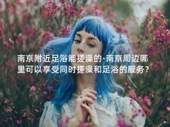 南京附近足浴能搓澡的-南京周边哪里可以享受同时搓澡和足浴的服务？