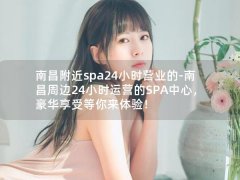 南昌附近spa24小时营业的-南昌周边24小时运营的SPA中心，豪华享受等你来体验！