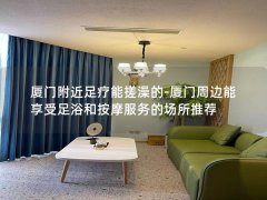 厦门附近足疗能搓澡的-厦门周边能享受足浴和按摩服务的场所推荐