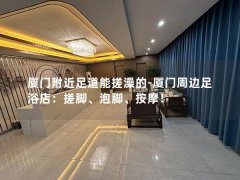 厦门附近足道能搓澡的-厦门周边足浴店：搓脚、泡脚、按摩！