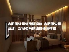 合肥附近足浴能搓澡的-合肥周边足浴店：给您带来舒适的搓澡体验