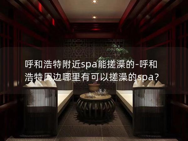 呼和浩特附近spa能搓澡的-呼和浩特周边哪里有可以搓澡的spa？