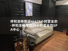 呼和浩特附近spa24小时营业的-呼和浩特周边24小时营业的SPA中心