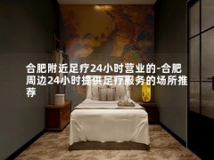 合肥附近足疗24小时营业的-合肥周边24小时提供足疗服务的场所推荐