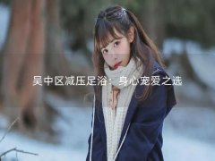 吴中区减压足浴：身心宠爱之选