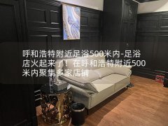 呼和浩特附近足浴500米内-足浴店火起来了！在呼和浩特附近500米内聚集多家店铺