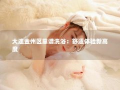 大连金州区靠谱洗浴：舒适体验新高度