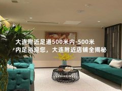 大连附近足道500米内-500米内足浴迎您，大连附近店铺全揭秘