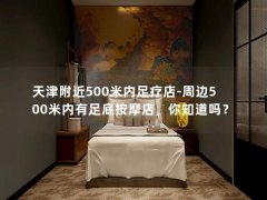 天津附近500米内足疗店-周边500米内有足底按摩店，你知道吗？