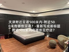 天津附近足道500米内-附近500米有哪些足道？-重新写成新标题：附近500米内有哪些足疗店？