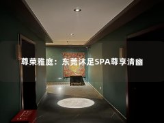 尊荣雅庭：东莞沐足SPA尊享清幽