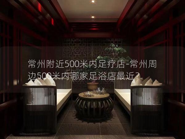 常州附近500米内足疗店-常州周边500米内哪家足浴店最近？