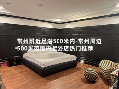 常州附近足浴500米内-常州周边500米范围内足浴店热门推荐