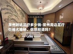 常州附近足疗多少钱-常州周边足疗价格大揭秘，你想知道吗？